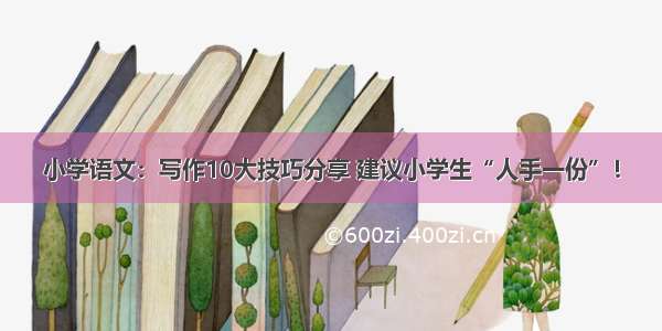 小学语文：写作10大技巧分享 建议小学生“人手一份”！