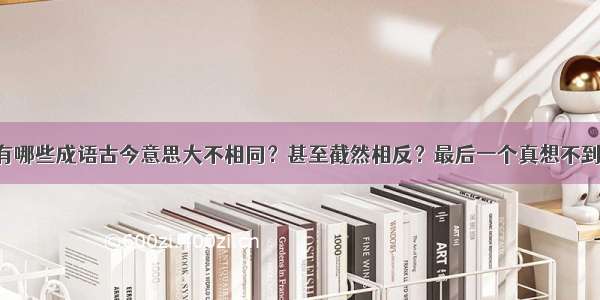 有哪些成语古今意思大不相同？甚至截然相反？最后一个真想不到！