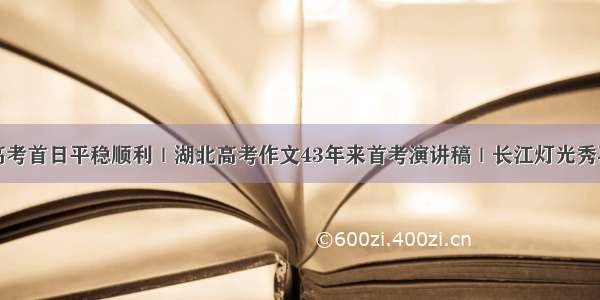 湖北省高考首日平稳顺利｜湖北高考作文43年来首考演讲稿｜长江灯光秀再次上演