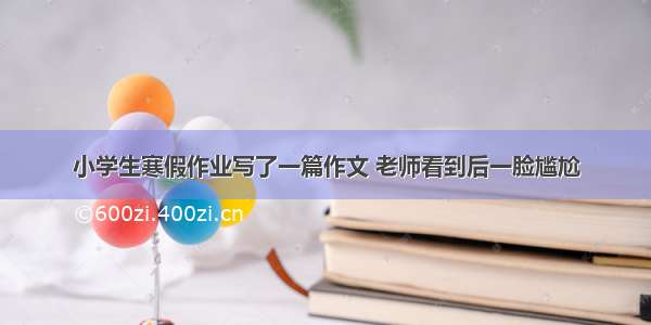 小学生寒假作业写了一篇作文 老师看到后一脸尴尬