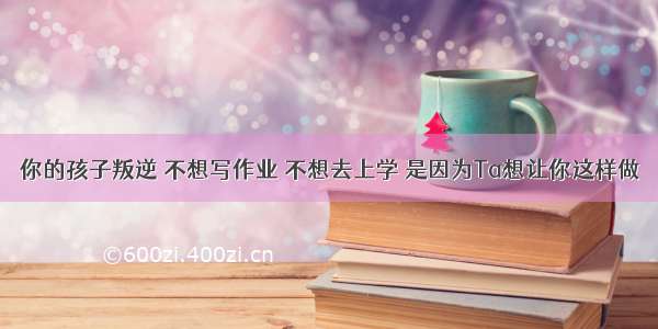 你的孩子叛逆 不想写作业 不想去上学 是因为Ta想让你这样做