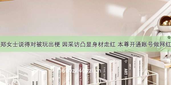 郑女士说得对被玩出梗 因采访凸显身材走红 本尊开通账号做网红