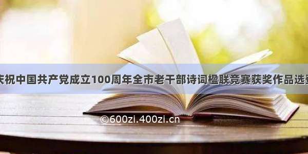 庆祝中国共产党成立100周年全市老干部诗词楹联竞赛获奖作品选登