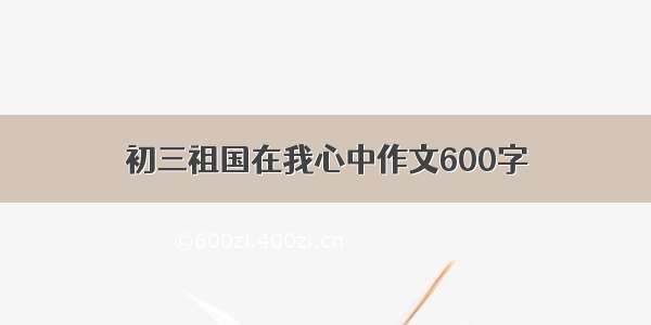 初三祖国在我心中作文600字