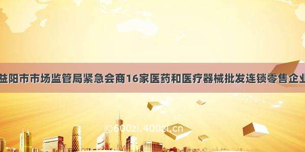 益阳市市场监管局紧急会商16家医药和医疗器械批发连锁零售企业