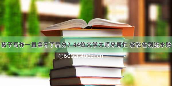 孩子写作一直拿不了高分？44位文学大师来帮忙 轻松告别流水账