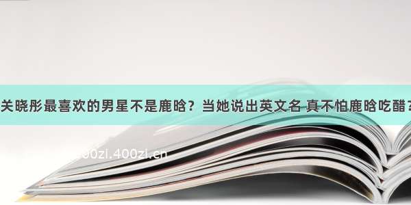 关晓彤最喜欢的男星不是鹿晗？当她说出英文名 真不怕鹿晗吃醋？