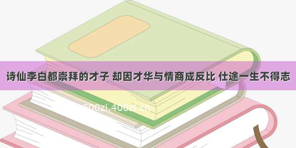 诗仙李白都崇拜的才子 却因才华与情商成反比 仕途一生不得志