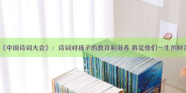 《中国诗词大会》：诗词对孩子的教育和滋养 将是他们一生的财富
