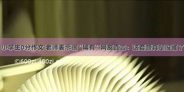 小学生0分作文 老师表示很“稀有”网友直言：这套路真是没谁了