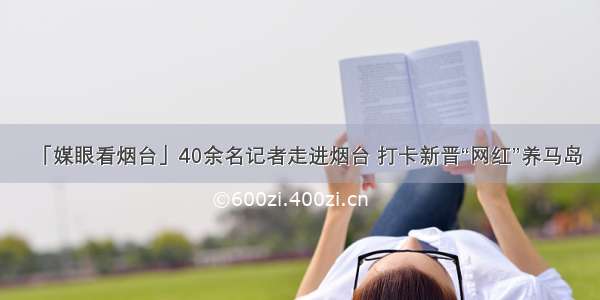 「媒眼看烟台」40余名记者走进烟台 打卡新晋“网红”养马岛