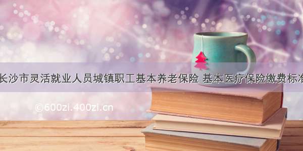 关于度长沙市灵活就业人员城镇职工基本养老保险 基本医疗保险缴费标准的公告