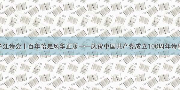 第四届扬子江诗会丨百年恰是风华正茂——庆祝中国共产党成立100周年诗歌朗诵……