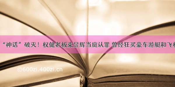 “神话”破灭！权健老板束昱辉当庭认罪 曾经狂买豪车游艇和飞机