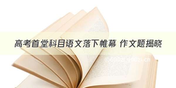 高考首堂科目语文落下帷幕 作文题揭晓