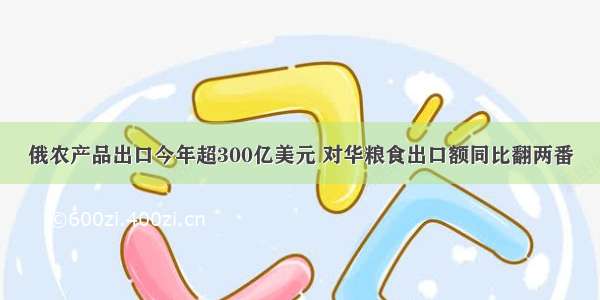 俄农产品出口今年超300亿美元 对华粮食出口额同比翻两番