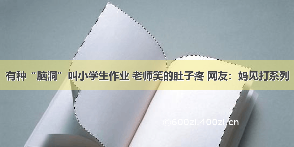 有种“脑洞”叫小学生作业 老师笑的肚子疼 网友：妈见打系列