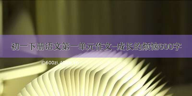 初一下册语文第一单元作文-成长的烦恼600字