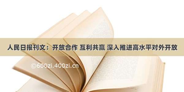 人民日报刊文：开放合作 互利共赢 深入推进高水平对外开放