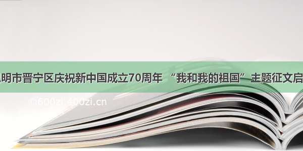 昆明市晋宁区庆祝新中国成立70周年 “我和我的祖国”主题征文启事