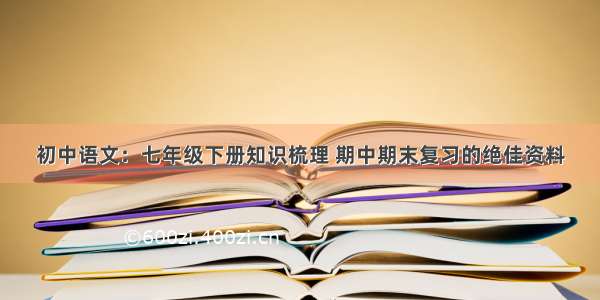 初中语文：七年级下册知识梳理 期中期末复习的绝佳资料