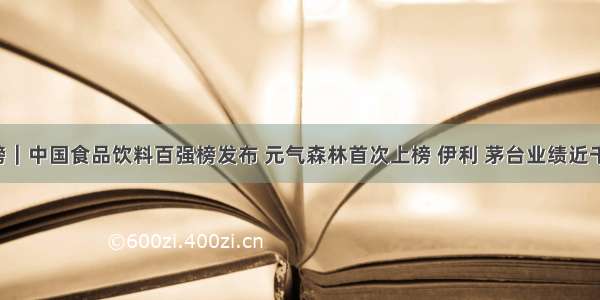 重磅｜中国食品饮料百强榜发布 元气森林首次上榜 伊利 茅台业绩近千亿！