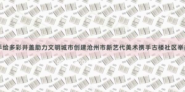 手绘多彩井盖助力文明城市创建沧州市新艺代美术携手古楼社区举办