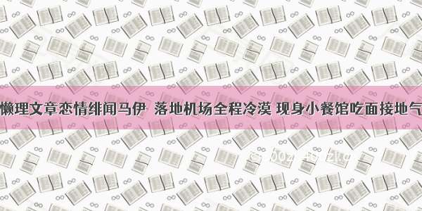 懒理文章恋情绯闻马伊琍落地机场全程冷漠 现身小餐馆吃面接地气