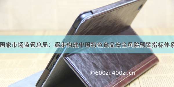 国家市场监管总局：逐步构建中国特色食品安全风险预警指标体系