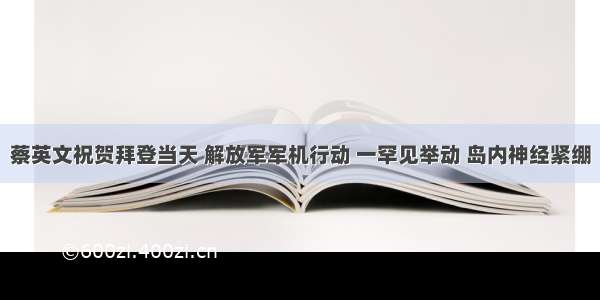 蔡英文祝贺拜登当天 解放军军机行动 一罕见举动 岛内神经紧绷