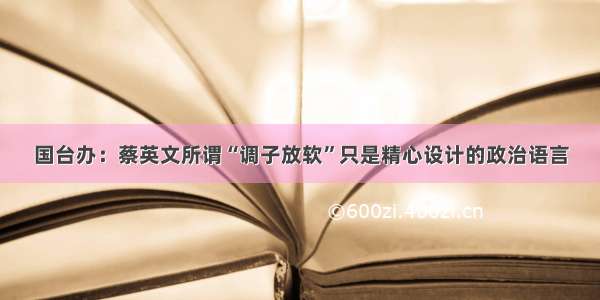 国台办：蔡英文所谓“调子放软”只是精心设计的政治语言