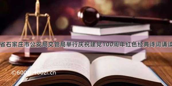 河北省石家庄市公安局交管局举行庆祝建党100周年红色经典诗词诵读比赛