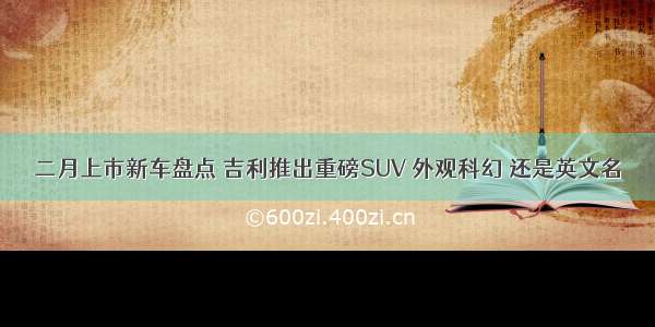 二月上市新车盘点 吉利推出重磅SUV 外观科幻 还是英文名