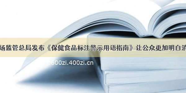 市场监管总局发布《保健食品标注警示用语指南》让公众更加明白消费