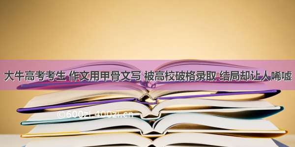 大牛高考考生 作文用甲骨文写 被高校破格录取 结局却让人唏嘘