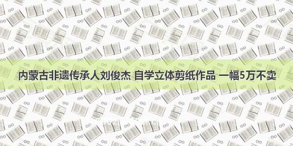 内蒙古非遗传承人刘俊杰 自学立体剪纸作品 一幅5万不卖