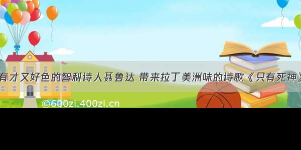 有才又好色的智利诗人聂鲁达 带来拉丁美洲味的诗歌《只有死神》