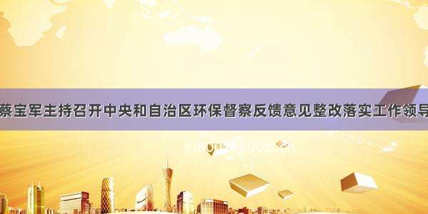 旗委书记蔡宝军主持召开中央和自治区环保督察反馈意见整改落实工作领导小组会议