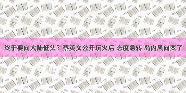 终于要向大陆低头？蔡英文公开玩火后 态度急转 岛内风向变了