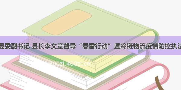 开江县委副书记 县长李文章督导“春雷行动”暨冷链物流疫情防控执法行动