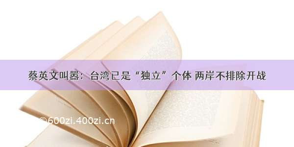 蔡英文叫嚣：台湾已是“独立”个体 两岸不排除开战