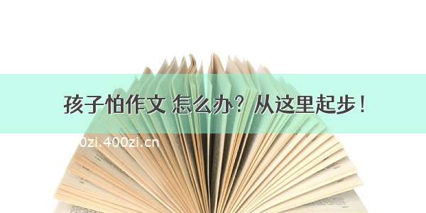 孩子怕作文 怎么办？从这里起步！