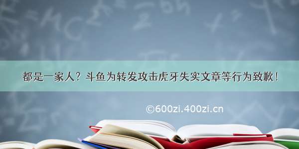 都是一家人？斗鱼为转发攻击虎牙失实文章等行为致歉！