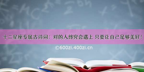 十二星座专属古诗词：对的人终究会遇上 只要让自己足够美好！