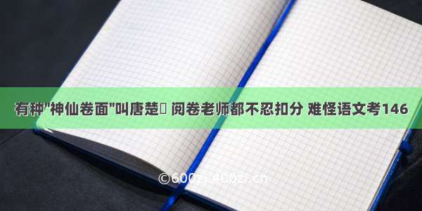 有种''神仙卷面''叫唐楚玥 阅卷老师都不忍扣分 难怪语文考146