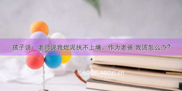 孩子说：老师说我烂泥扶不上墙。作为老爸 我该怎么办？