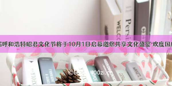 第二十一届呼和浩特昭君文化节将于10月1日启幕邀您共享文化盛宴 欢度国庆中秋假期