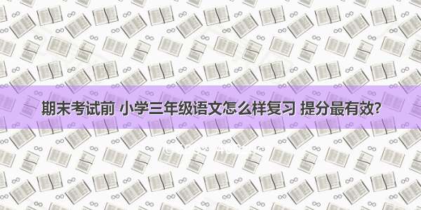 期末考试前 小学三年级语文怎么样复习 提分最有效？