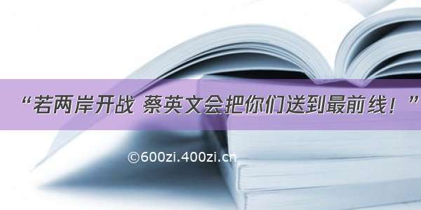 “若两岸开战 蔡英文会把你们送到最前线！”