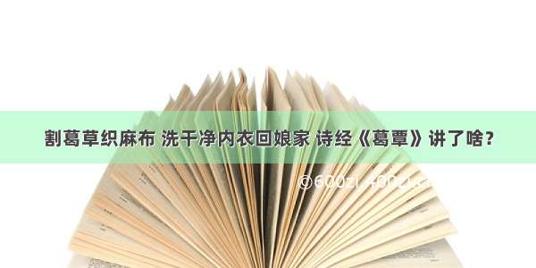 割葛草织麻布 洗干净内衣回娘家 诗经《葛覃》讲了啥？